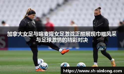加拿大女足与喀麦隆女足激战正酣展现巾帼风采与足球激情的精彩对决