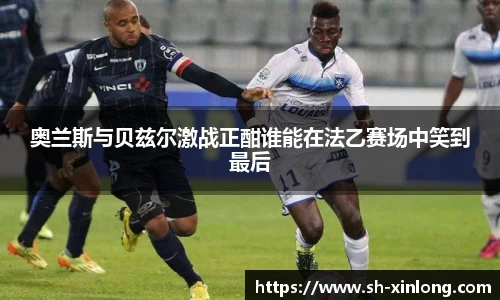 奥兰斯与贝兹尔激战正酣谁能在法乙赛场中笑到最后